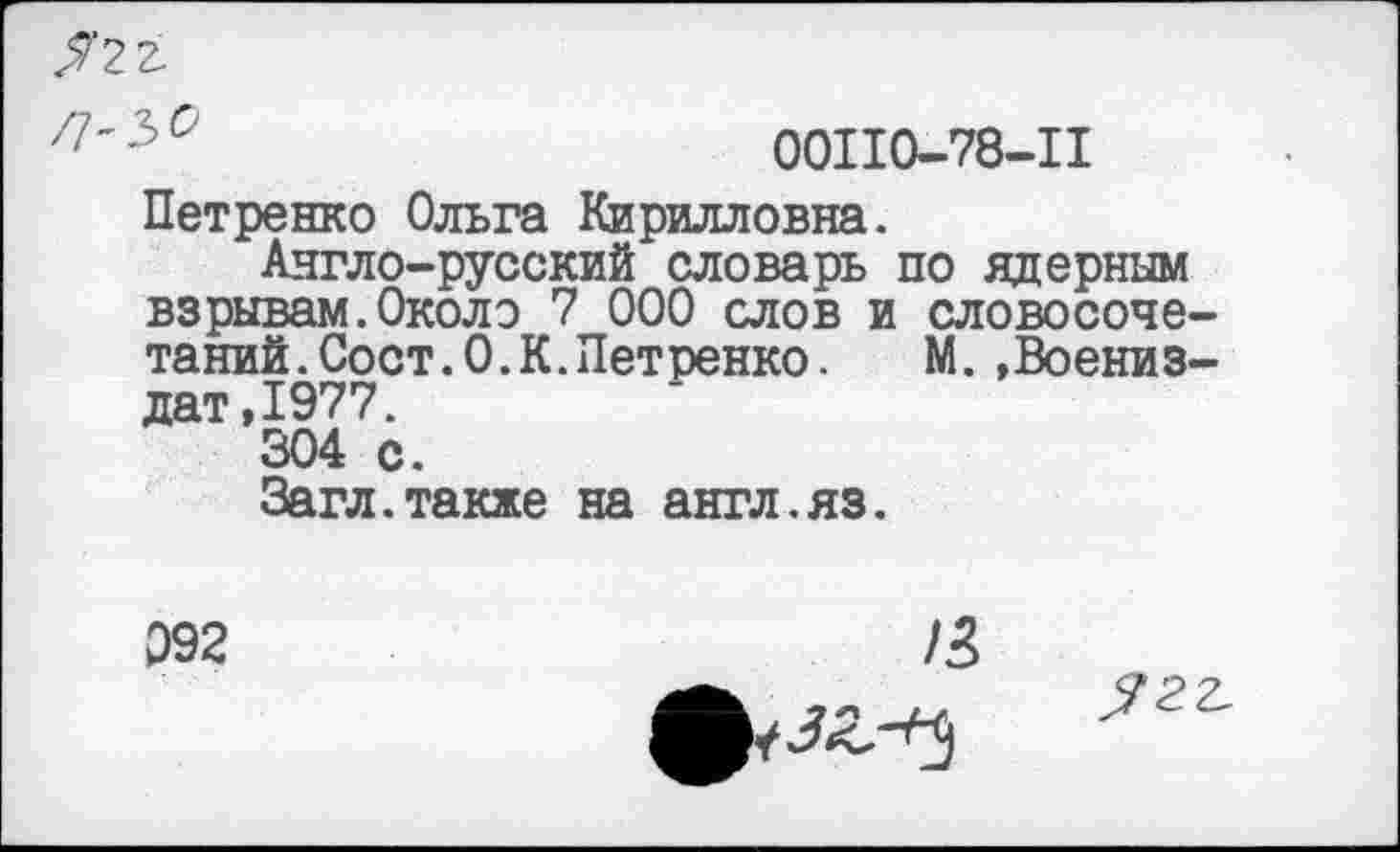 ﻿Я22-
Г1'Ъ°	00110-78-11
Петренко Ольга Кирилловна.
Англо-русский словарь по ядерным взрывам.Около 7 000 слов и словосочетаний. Сост.О. К. Петренко. М. »Воениз-дат,1977.
304 с.
Загл.также на англ.яз.
092
